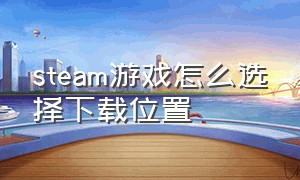 steam游戏怎么选择下载位置（steam下载游戏时怎么选择安装位置）