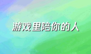 游戏里陪你的人（游戏里陪你的人会陪你一辈子吗）