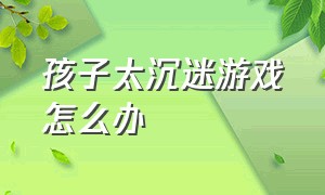 孩子太沉迷游戏怎么办