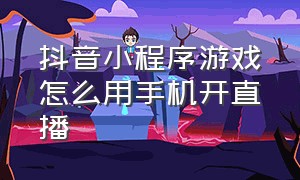 抖音小程序游戏怎么用手机开直播