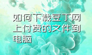 如何下载豆丁网上付费的文件到电脑（如何下载豆丁网上付费的文件到电脑桌面）