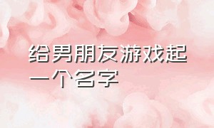 给男朋友游戏起一个名字