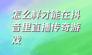 怎么样才能在抖音里直播传奇游戏