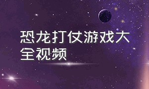 恐龙打仗游戏大全视频（恐龙游戏视频大全中文版）