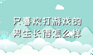 只喜欢打游戏的男生长得怎么样