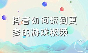 抖音如何玩到更多的游戏视频（怎么样才能玩到抖音里所有的游戏）