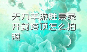 天刀手游胜景录开封塔顶怎么拍照（天刀手游环兴楼夜宴怎么触发）