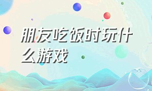 朋友吃饭时玩什么游戏