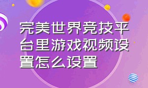 完美世界竞技平台里游戏视频设置怎么设置（完美世界竞技平台怎样调节参数）