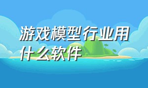 游戏模型行业用什么软件（游戏模型行业用什么软件好）