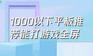 1000以下平板推荐能打游戏全屏（1000左右平板打游戏哪个牌子好）