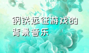 钢铁远征游戏的背景音乐（钢铁远征好玩吗）