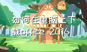 如何在电脑上下载office 2016（电脑怎么安装免费的office2016）