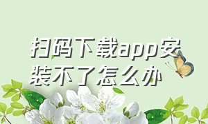 扫码下载app安装不了怎么办