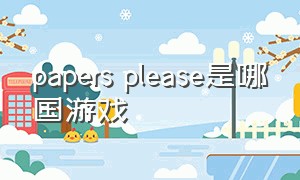 papers please是哪国游戏（papersplease无尽模式怎样玩）