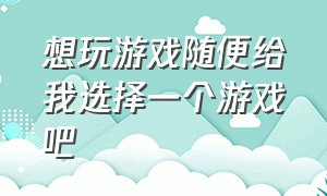 想玩游戏随便给我选择一个游戏吧