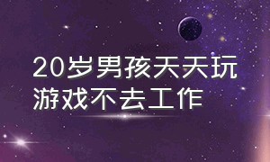 20岁男孩天天玩游戏不去工作（20岁男孩天天玩游戏不去工作怎么办）