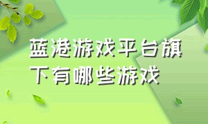 蓝港游戏平台旗下有哪些游戏