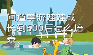 问道手游娃娃成长到500后怎么培养