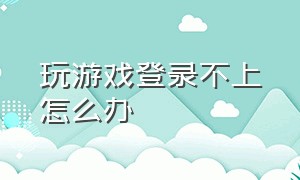 玩游戏登录不上怎么办（玩游戏老是显示登录不了怎么办）