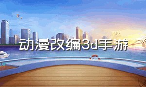 动漫改编3d手游（动漫改编3d手游）