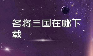 名将三国在哪下载（名将三国无限元宝版下载）