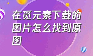 在觅元素下载的图片怎么找到原图（觅元素下载素材为啥ps用不了）