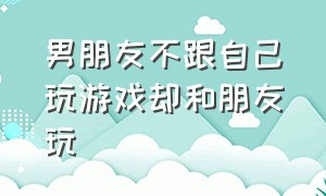 男朋友不跟自己玩游戏却和朋友玩