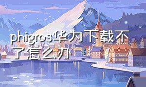 phigros华为下载不了怎么办（phigros华为不能下载吗）