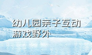 幼儿园亲子互动游戏野外（幼儿园亲子互动游戏2-3岁户外）