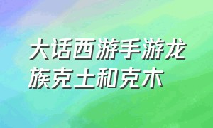 大话西游手游龙族克土和克木（大话西游手游龙族加力量还是强克）