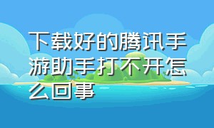 下载好的腾讯手游助手打不开怎么回事（为什么腾讯手游助手官网打不开）