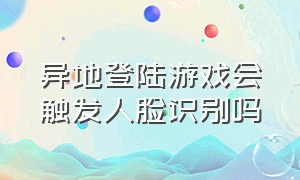 异地登陆游戏会触发人脸识别吗