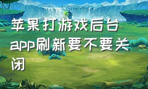 苹果打游戏后台app刷新要不要关闭