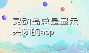 灵动岛总是显示关闭的app（灵动模式怎么关闭）