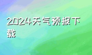 2024天气预报下载（2024天气预报下载官方正版）