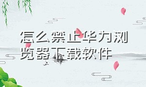 怎么禁止华为浏览器下载软件