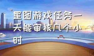 星图游戏任务一天能审核几个小时（为什么星图游戏任务没有试玩入口）