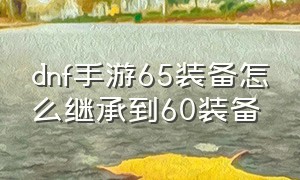 dnf手游65装备怎么继承到60装备