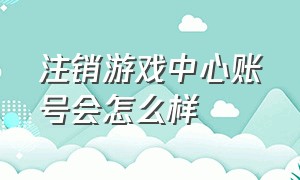 注销游戏中心账号会怎么样（游戏中心登录过游戏怎么注销账号）