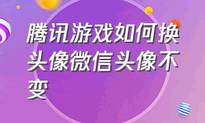 腾讯游戏如何换头像微信头像不变（腾讯游戏如何换头像微信头像不变呢）