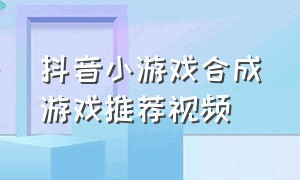 抖音小游戏合成游戏推荐视频（抖音小游戏入口合成游戏）