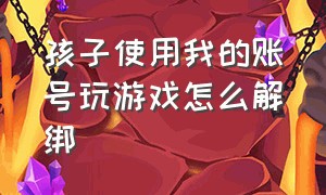 孩子使用我的账号玩游戏怎么解绑（手机号被孩子注册游戏账号怎么办）