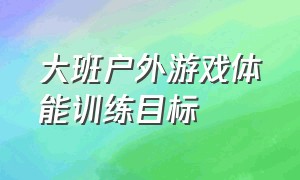 大班户外游戏体能训练目标（幼儿园最新大班户外体能游戏目标）