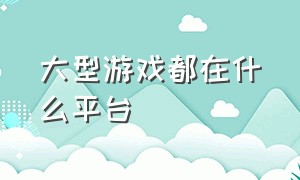 大型游戏都在什么平台