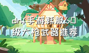 dnf手游韩服60级大枪武器推荐