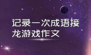 记录一次成语接龙游戏作文（玩成语接龙游戏日记300字）