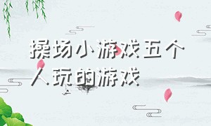 操场小游戏五个人玩的游戏（操场小游戏五个人玩的游戏叫什么）