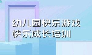 幼儿园快乐游戏快乐成长培训（幼儿园快乐游戏快乐成长学习记录）