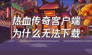 热血传奇客户端为什么无法下载（热血传奇客户端怎么安装在电脑上）